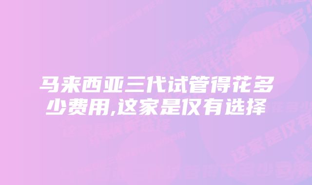 马来西亚三代试管得花多少费用,这家是仅有选择