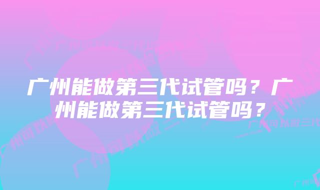 广州能做第三代试管吗？广州能做第三代试管吗？