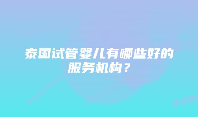 泰国试管婴儿有哪些好的服务机构？