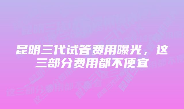 昆明三代试管费用曝光，这三部分费用都不便宜