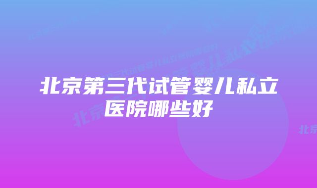 北京第三代试管婴儿私立医院哪些好