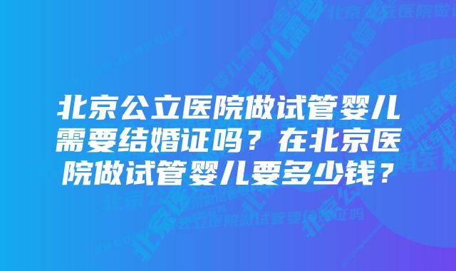 北京公立医院做试管婴儿需要结婚证吗？在北京医院做试管婴儿要多少钱？