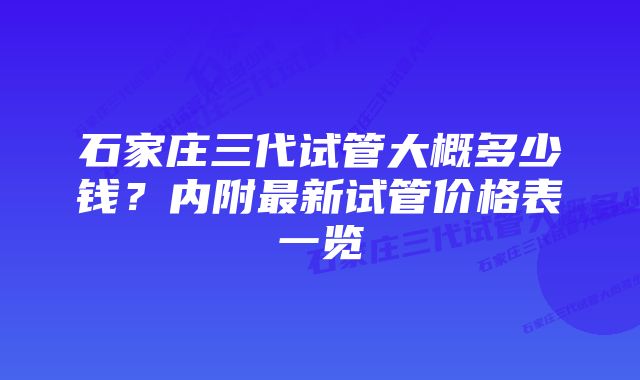 石家庄三代试管大概多少钱？内附最新试管价格表一览