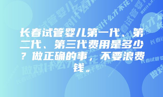 长春试管婴儿第一代、第二代、第三代费用是多少？做正确的事，不要浪费钱。