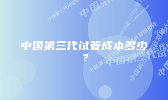 中国第三代试管成本多少？