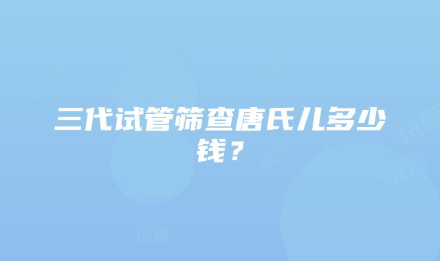 三代试管筛查唐氏儿多少钱？