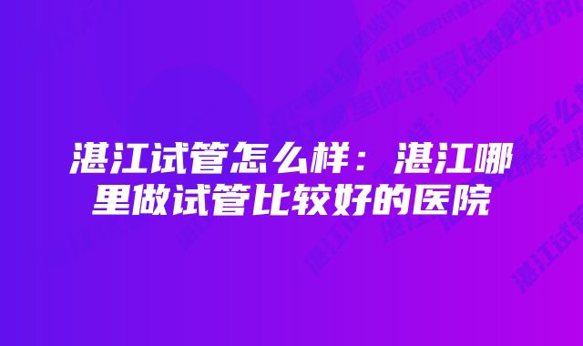 湛江试管怎么样：湛江哪里做试管比较好的医院