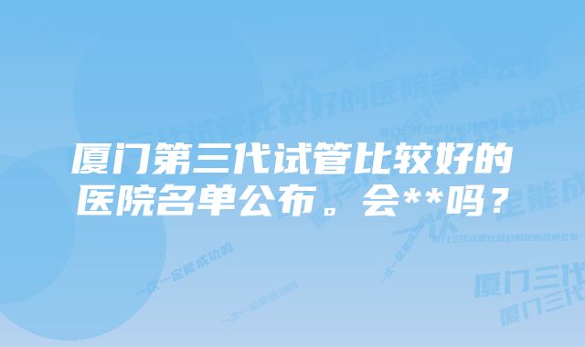 厦门第三代试管比较好的医院名单公布。会**吗？