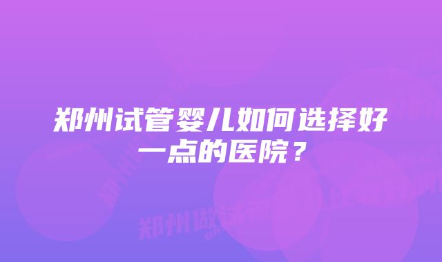 郑州试管婴儿如何选择好一点的医院？