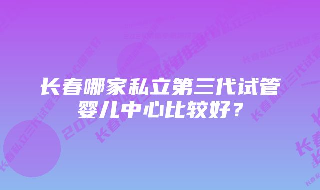 长春哪家私立第三代试管婴儿中心比较好？