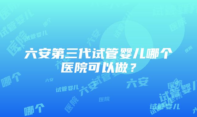 六安第三代试管婴儿哪个医院可以做？