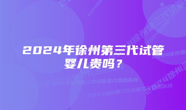 2024年徐州第三代试管婴儿贵吗？