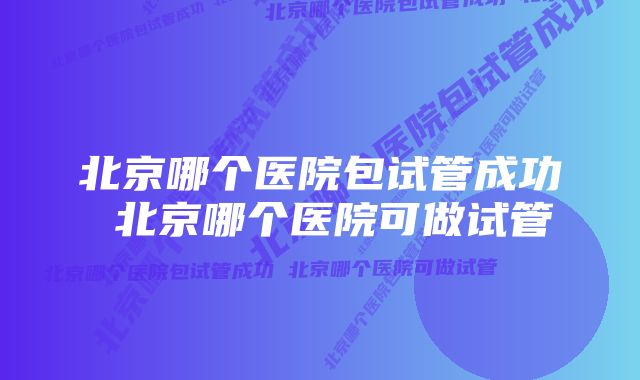 北京哪个医院包试管成功 北京哪个医院可做试管