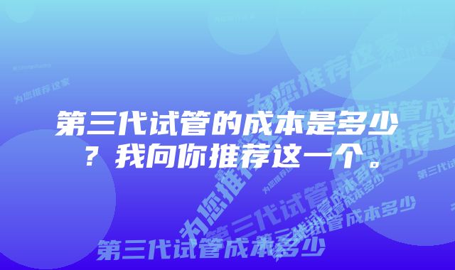 第三代试管的成本是多少？我向你推荐这一个。