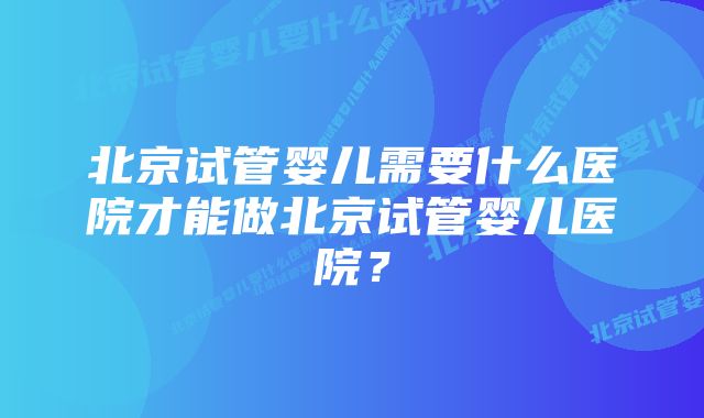 北京试管婴儿需要什么医院才能做北京试管婴儿医院？