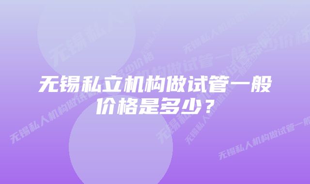 无锡私立机构做试管一般价格是多少？