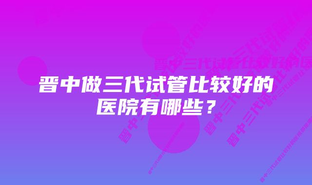 晋中做三代试管比较好的医院有哪些？