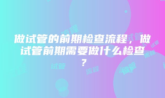 做试管的前期检查流程，做试管前期需要做什么检查？