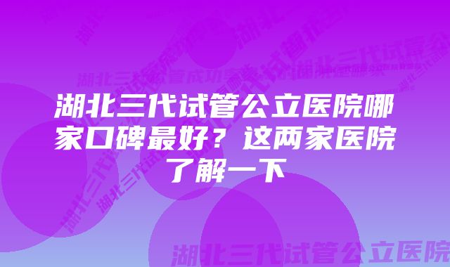 湖北三代试管公立医院哪家口碑最好？这两家医院了解一下