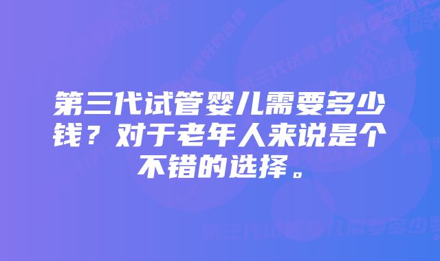 第三代试管婴儿需要多少钱？对于老年人来说是个不错的选择。