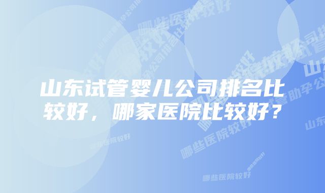 山东试管婴儿公司排名比较好，哪家医院比较好？