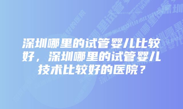 深圳哪里的试管婴儿比较好，深圳哪里的试管婴儿技术比较好的医院？