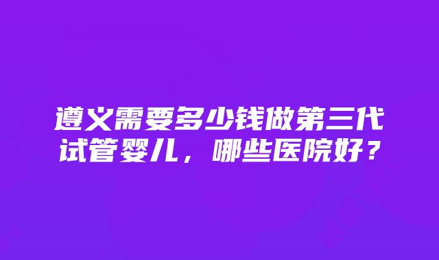 遵义需要多少钱做第三代试管婴儿，哪些医院好？