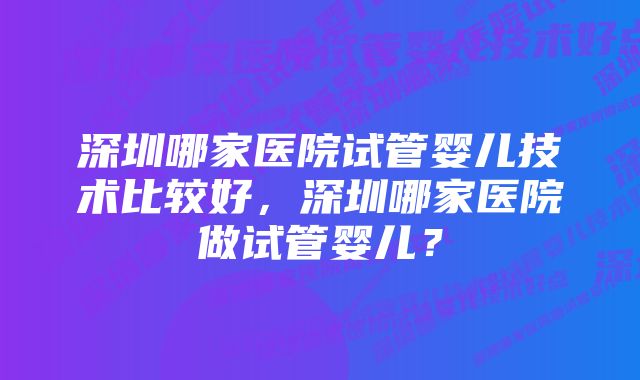 深圳哪家医院试管婴儿技术比较好，深圳哪家医院做试管婴儿？