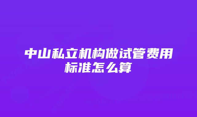 中山私立机构做试管费用标准怎么算