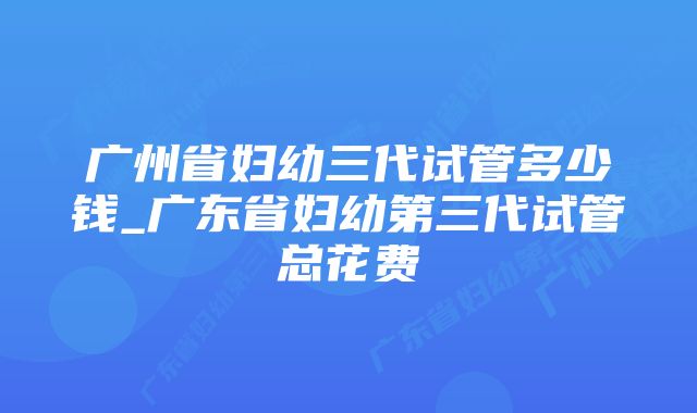 广州省妇幼三代试管多少钱_广东省妇幼第三代试管总花费