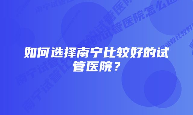 如何选择南宁比较好的试管医院？