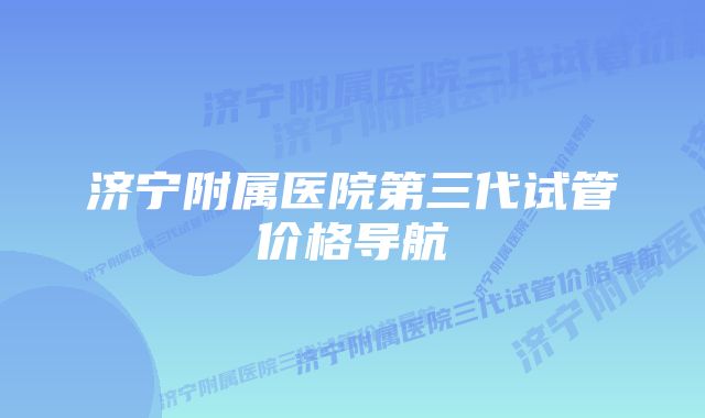 济宁附属医院第三代试管价格导航