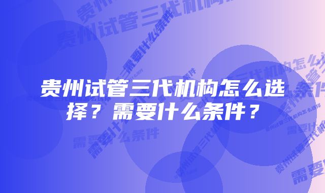 贵州试管三代机构怎么选择？需要什么条件？