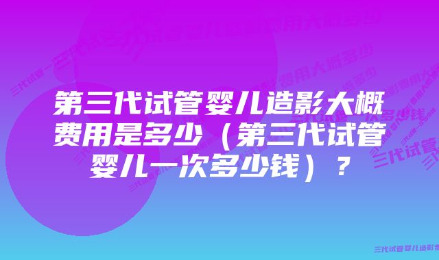 第三代试管婴儿造影大概费用是多少（第三代试管婴儿一次多少钱）？