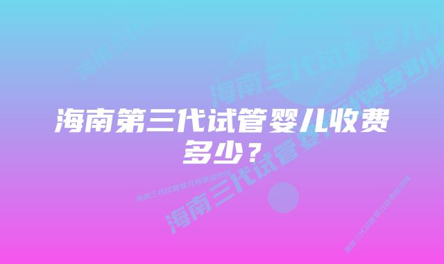 海南第三代试管婴儿收费多少？