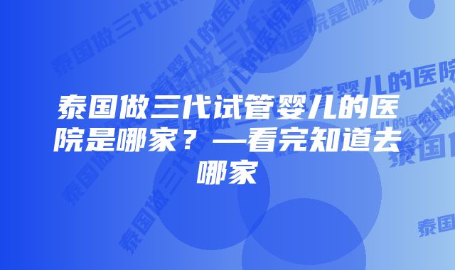 泰国做三代试管婴儿的医院是哪家？—看完知道去哪家