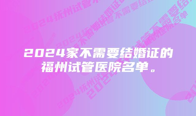 2024家不需要结婚证的福州试管医院名单。