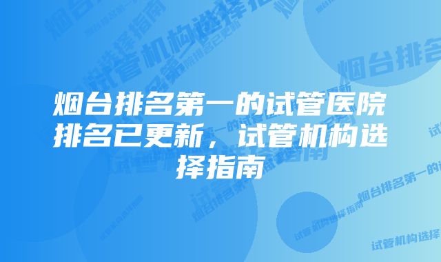 烟台排名第一的试管医院排名已更新，试管机构选择指南