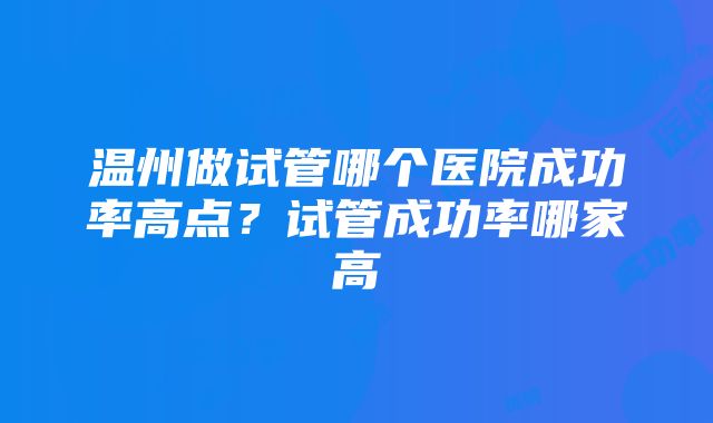 温州做试管哪个医院成功率高点？试管成功率哪家高