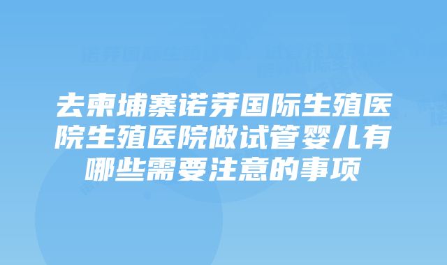 去柬埔寨诺芽国际生殖医院生殖医院做试管婴儿有哪些需要注意的事项