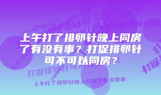 上午打了排卵针晚上同房了有没有事？打促排卵针可不可以同房？