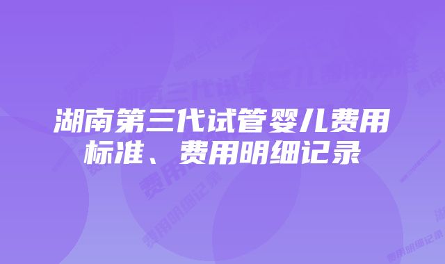 湖南第三代试管婴儿费用标准、费用明细记录