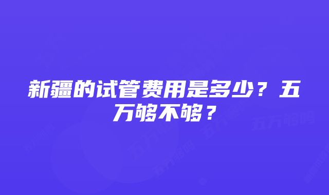 新疆的试管费用是多少？五万够不够？