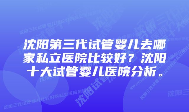 沈阳第三代试管婴儿去哪家私立医院比较好？沈阳十大试管婴儿医院分析。