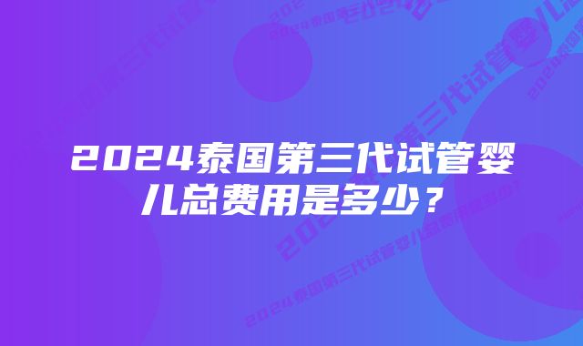 2024泰国第三代试管婴儿总费用是多少？