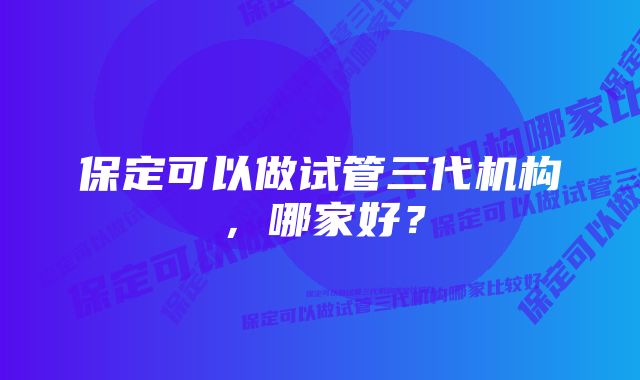 保定可以做试管三代机构，哪家好？