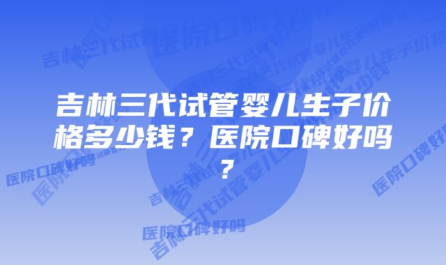 吉林三代试管婴儿生子价格多少钱？医院口碑好吗？