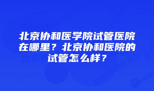 北京协和医学院试管医院在哪里？北京协和医院的试管怎么样？