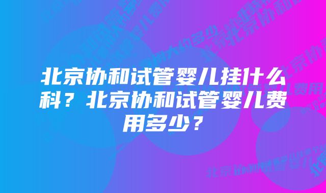 北京协和试管婴儿挂什么科？北京协和试管婴儿费用多少？