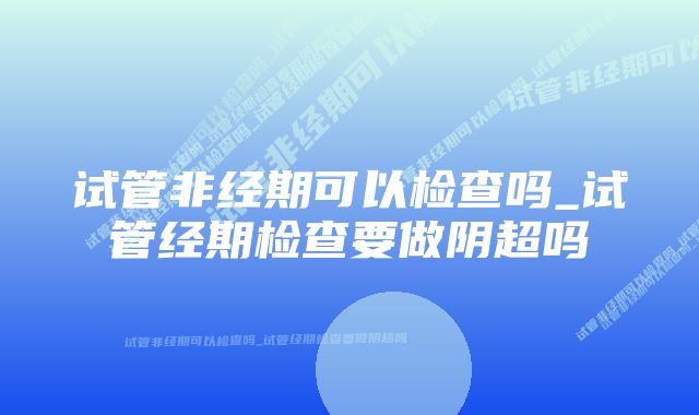 试管非经期可以检查吗_试管经期检查要做阴超吗